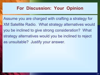8-27
For Discussion: Your Opinion
Assume you are charged with crafting a strategy for
XM Satellite Radio. What strategy alternatives would
you be inclined to give strong consideration? What
strategy alternatives would you be inclined to reject
as unsuitable? Justify your answer.
 