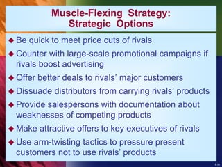 8-38
 Be quick to meet price cuts of rivals
 Counter with large-scale promotional campaigns if
rivals boost advertising
 Offer better deals to rivals’ major customers
 Dissuade distributors from carrying rivals’ products
 Provide salespersons with documentation about
weaknesses of competing products
 Make attractive offers to key executives of rivals
 Use arm-twisting tactics to pressure present
customers not to use rivals’ products
Muscle-Flexing Strategy:
Strategic Options
 