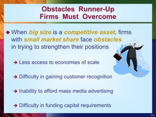 8-41
Obstacles Runner-Up
Firms Must Overcome
 When big size is a competitive asset, firms
with small market share face obstacles
in trying to strengthen their positions
 Less access to economies of scale
 Difficulty in gaining customer recognition
 Inability to afford mass media advertising
 Difficulty in funding capital requirements
 