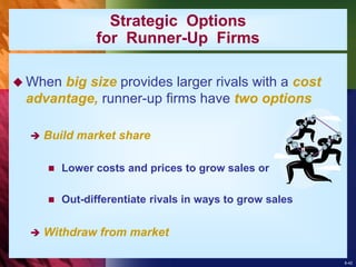 8-42
Strategic Options
for Runner-Up Firms
 When big size provides larger rivals with a cost
advantage, runner-up firms have two options
 Build market share
 Lower costs and prices to grow sales or
 Out-differentiate rivals in ways to grow sales
 Withdraw from market
 