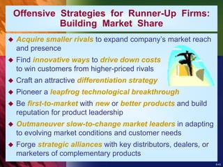 8-43
 Acquire smaller rivals to expand company’s market reach
and presence
 Find innovative ways to drive down costs
to win customers from higher-priced rivals
 Craft an attractive differentiation strategy
 Pioneer a leapfrog technological breakthrough
 Be first-to-market with new or better products and build
reputation for product leadership
 Outmaneuver slow-to-change market leaders in adapting
to evolving market conditions and customer needs
 Forge strategic alliances with key distributors, dealers, or
marketers of complementary products
Offensive Strategies for Runner-Up Firms:
Building Market Share
 