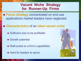 8-46
 Focus strategy concentrated on end-use
applications market leaders have neglected
 Characteristics of an ideal vacant niche
 Sufficient size to be profitable
 Growth potential
 Well-suited to a firm’s capabilities
 Hard for leaders to serve
Vacant Niche Strategy
for Runner-Up Firms
 