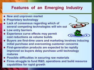 8-5
 New and unproven market
 Proprietary technology
 Lack of consensus regarding which of
several competing technologies will win out
 Low entry barriers
 Experience curve effects may permit
cost reductions as volume builds
 Buyers are first-time users and marketing involves inducing
initial purchase and overcoming customer concerns
 First-generation products are expected to be rapidly
improved so buyers delay purchase until technology
matures
 Possible difficulties in securing raw materials
 Firms struggle to fund R&D, operations and build resource
capabilities for rapid growth
Features of an Emerging Industry
 