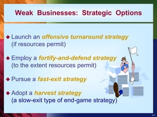 8-51
Weak Businesses: Strategic Options
 Launch an offensive turnaround strategy
(if resources permit)
 Employ a fortify-and-defend strategy
(to the extent resources permit)
 Pursue a fast-exit strategy
 Adopt a harvest strategy
(a slow-exit type of end-game strategy)
 
