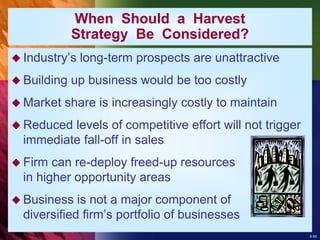 8-55
 Industry’s long-term prospects are unattractive
 Building up business would be too costly
 Market share is increasingly costly to maintain
 Reduced levels of competitive effort will not trigger
immediate fall-off in sales
 Firm can re-deploy freed-up resources
in higher opportunity areas
 Business is not a major component of
diversified firm’s portfolio of businesses
When Should a Harvest
Strategy Be Considered?
 