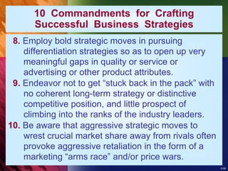 8-59
10 Commandments for Crafting
Successful Business Strategies
8. Employ bold strategic moves in pursuing
differentiation strategies so as to open up very
meaningful gaps in quality or service or
advertising or other product attributes.
9. Endeavor not to get “stuck back in the pack” with
no coherent long-term strategy or distinctive
competitive position, and little prospect of
climbing into the ranks of the industry leaders.
10. Be aware that aggressive strategic moves to
wrest crucial market share away from rivals often
provoke aggressive retaliation in the form of a
marketing “arms race” and/or price wars.
 