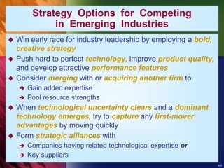 8-6
Strategy Options for Competing
in Emerging Industries
 Win early race for industry leadership by employing a bold,
creative strategy
 Push hard to perfect technology, improve product quality,
and develop attractive performance features
 Consider merging with or acquiring another firm to
 Gain added expertise
 Pool resource strengths
 When technological uncertainty clears and a dominant
technology emerges, try to capture any first-mover
advantages by moving quickly
 Form strategic alliances with
 Companies having related technological expertise or
 Key suppliers
 