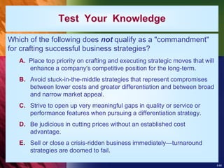8-60
Test Your Knowledge
Which of the following does not qualify as a "commandment"
for crafting successful business strategies?
A. Place top priority on crafting and executing strategic moves that will
enhance a company's competitive position for the long-term.
B. Avoid stuck-in-the-middle strategies that represent compromises
between lower costs and greater differentiation and between broad
and narrow market appeal.
C. Strive to open up very meaningful gaps in quality or service or
performance features when pursuing a differentiation strategy.
D. Be judicious in cutting prices without an established cost
advantage.
E. Sell or close a crisis-ridden business immediately—turnaround
strategies are doomed to fail.
 