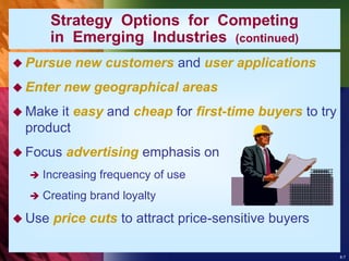 8-7
Strategy Options for Competing
in Emerging Industries (continued)
 Pursue new customers and user applications
 Enter new geographical areas
 Make it easy and cheap for first-time buyers to try
product
 Focus advertising emphasis on
 Increasing frequency of use
 Creating brand loyalty
 Use price cuts to attract price-sensitive buyers
 