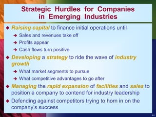 8-8
Strategic Hurdles for Companies
in Emerging Industries
 Raising capital to finance initial operations until
 Sales and revenues take off
 Profits appear
 Cash flows turn positive
 Developing a strategy to ride the wave of industry
growth
 What market segments to pursue
 What competitive advantages to go after
 Managing the rapid expansion of facilities and sales to
position a company to contend for industry leadership
 Defending against competitors trying to horn in on the
company’s success
 