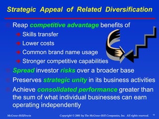 18
© 2001 by The McGraw-Hill Companies, Inc. All rights reserved.
McGraw-Hill/Irwin Copyright
Strategic Appeal of Related Diversification
 Reap competitive advantage benefits of
 Skills transfer
 Lower costs
 Common brand name usage
 Stronger competitive capabilities
 Spread investor risks over a broader base
 Preserves strategic unity in its business activities
 Achieve consolidated performance greater than
the sum of what individual businesses can earn
operating independently
 