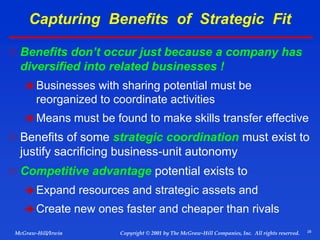 28
© 2001 by The McGraw-Hill Companies, Inc. All rights reserved.
McGraw-Hill/Irwin Copyright
Capturing Benefits of Strategic Fit
 Benefits don’t occur just because a company has
diversified into related businesses !
 Businesses with sharing potential must be
reorganized to coordinate activities
 Means must be found to make skills transfer effective
 Benefits of some strategic coordination must exist to
justify sacrificing business-unit autonomy
 Competitive advantage potential exists to
 Expand resources and strategic assets and
 Create new ones faster and cheaper than rivals
 