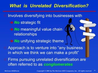 29
© 2001 by The McGraw-Hill Companies, Inc. All rights reserved.
McGraw-Hill/Irwin Copyright
 Involves diversifying into businesses with
 No strategic fit
 No meaningful value chain
relationships
 No unifying strategic theme
 Approach is to venture into “any business
in which we think we can make a profit”
 Firms pursuing unrelated diversification are
often referred to as conglomerates
What is Unrelated Diversification?
 