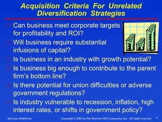 32
© 2001 by The McGraw-Hill Companies, Inc. All rights reserved.
McGraw-Hill/Irwin Copyright
Acquisition Criteria For Unrelated
Diversification Strategies
 Can business meet corporate targets
for profitability and ROI?
 Will business require substantial
infusions of capital?
 Is business in an industry with growth potential?
 Is business big enough to contribute to the parent
firm’s bottom line?
 Is there potential for union difficulties or adverse
government regulations?
 Is industry vulnerable to recession, inflation, high
interest rates, or shifts in government policy?
 