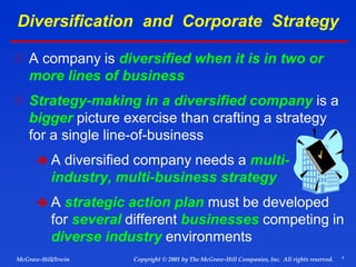 4
© 2001 by The McGraw-Hill Companies, Inc. All rights reserved.
McGraw-Hill/Irwin Copyright
Diversification and Corporate Strategy
 A company is diversified when it is in two or
more lines of business
 Strategy-making in a diversified company is a
bigger picture exercise than crafting a strategy
for a single line-of-business
 A diversified company needs a multi-
industry, multi-business strategy
 A strategic action plan must be developed
for several different businesses competing in
diverse industry environments
 