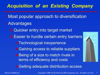 41
© 2001 by The McGraw-Hill Companies, Inc. All rights reserved.
McGraw-Hill/Irwin Copyright
Acquisition of an Existing Company
Most popular approach to diversification
Advantages
 Quicker entry into target market
 Easier to hurdle certain entry barriers
 Technological inexperience
 Gaining access to reliable suppliers
 Being of a size to match rivals in
terms of efficiency and costs
 Getting adequate distribution access
 
