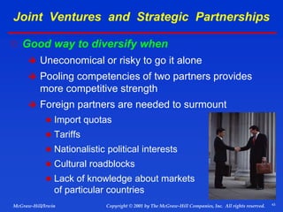 43
© 2001 by The McGraw-Hill Companies, Inc. All rights reserved.
McGraw-Hill/Irwin Copyright
Joint Ventures and Strategic Partnerships
 Good way to diversify when
 Uneconomical or risky to go it alone
 Pooling competencies of two partners provides
more competitive strength
 Foreign partners are needed to surmount
 Import quotas
 Tariffs
 Nationalistic political interests
 Cultural roadblocks
 Lack of knowledge about markets
of particular countries
 