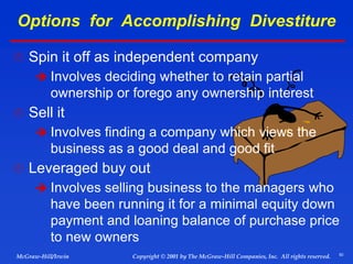 50
© 2001 by The McGraw-Hill Companies, Inc. All rights reserved.
McGraw-Hill/Irwin Copyright
Options for Accomplishing Divestiture
 Spin it off as independent company
 Involves deciding whether to retain partial
ownership or forego any ownership interest
 Sell it
 Involves finding a company which views the
business as a good deal and good fit
 Leveraged buy out
 Involves selling business to the managers who
have been running it for a minimal equity down
payment and loaning balance of purchase price
to new owners
 