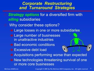 51
© 2001 by The McGraw-Hill Companies, Inc. All rights reserved.
McGraw-Hill/Irwin Copyright
Corporate Restructuring
and Turnaround Strategies
 Strategy options for a diversified firm with
ailing subsidiaries
 Why consider these options?
 Large losses in one or more subsidiaries
 Large number of businesses
in unattractive industries
 Bad economic conditions
 Excessive debt load
 Acquisitions performing worse than expected
 New technologies threatening survival of one
or more core businesses
 