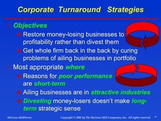 54
© 2001 by The McGraw-Hill Companies, Inc. All rights reserved.
McGraw-Hill/Irwin Copyright
Corporate Turnaround Strategies
 Objectives
 Restore money-losing businesses to
profitability rather than divest them
 Get whole firm back in the back by curing
problems of ailing businesses in portfolio
 Most appropriate where
 Reasons for poor performance
are short-term
 Ailing businesses are in attractive industries
 Divesting money-losers doesn’t make long-
term strategic sense
 