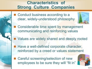 12-12
 Conduct business according to a
clear, widely-understood philosophy
 Considerable time spent by management
communicating and reinforcing values
 Values are widely shared and deeply rooted
 Have a well-defined corporate character,
reinforced by a creed or values statement
 Careful screening/selection of new
employees to be sure they will “fit in”
Characteristics of
Strong Culture Companies
 