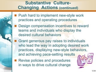 12-26
 Push hard to implement new-style work
practices and operating procedures
 Design compensation incentives to reward
teams and individuals who display the
desired cultural behaviors
 Grant generous pay raises to individuals
who lead the way in adopting desired work
practices, displaying new-style behaviors,
and achieving pace-setting results
 Revise policies and procedures
in ways to drive cultural change
Substantive Culture-
Changing Actions (continued)
 