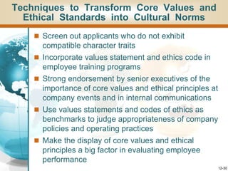 12-30
Techniques to Transform Core Values and
Ethical Standards into Cultural Norms
 Screen out applicants who do not exhibit
compatible character traits
 Incorporate values statement and ethics code in
employee training programs
 Strong endorsement by senior executives of the
importance of core values and ethical principles at
company events and in internal communications
 Use values statements and codes of ethics as
benchmarks to judge appropriateness of company
policies and operating practices
 Make the display of core values and ethical
principles a big factor in evaluating employee
performance
 