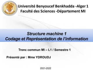 2021-2022
Structure machine 1
Codage et Représentation de l’information
Tronc commun MI – L1 / Semestre 1
Présenté par : Mme YDROUDJ
Université Benyoucef Benkhadda -Alger 1
Faculté des Sciences -Département MI
 