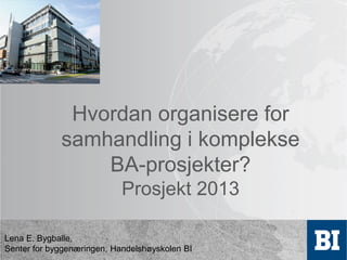 Hvordan organisere for
samhandling i komplekse
BA-prosjekter?
Prosjekt 2013

Lena E. Bygballe,
Senter for byggenæringen, Handelshøyskolen BI

 