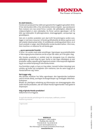 Fagforhandler:
Se også våre tekniske spesialbrosjyrer for vannpumper, snøfresere, sommer-
maskiner og motorer!
BEREMA AS
Berghagan 5, 1405 Langhus
Postboks 454, 1401 Ski
Tlf 64 86 05 00 - Fax 64 86 05 49
E-post: berema@berema.no
Mer informasjon om Honda-produktene finner du på:
www.berema.no
En stolt historie...
Honda som produsent har stått som garantist for trygghet og kvalitet i 60 år.
Vi har våre kunders tillit, vi har våre konkurrenters respekt - og vi produserer
flere motorer enn noe annet firma i verden. Vår pålitelighet, sikkerhet og
miljøvennlighet er uten sidestykke. Du finner samme egenskaper i alt fra
biler og motorsykler til påhengsmotorer, strømaggregater, vannpumper og
gressklippere.
Selv om vi utvikler produkter som skal innfri forventningene verden over,
legger vi ned store ressurser i å forstå og tilfredsstille de behov og krav som
det enkelte lokalmarked stiller. Et omfattende utviklingsarbeid sikrer at et
hvert produkt vi selger, skal tilfredsstille norske kunders behov: «first man,
then machine» er rettesnor for alt Honda gjør.
...og en spennende fremtid.
Vi lever i en verden med raske omstillinger. Egenskaper og produktfordeler
vi ikke engang kunne drømme om for et par tiår siden, tar vi for gitte i dag.
Alle Hondas produkter er utviklet med de strengeste krav til sikkerhet,
pålitelighet og med miljø for øyet. Derfor er det ingen tilfeldighet at våre
produkter vekker oppsikt og får begeistret omtale i internasjonale fagblader
og gir oss solide forsprang til våre konkurrenter.
Hva fremtiden angår, er bare en ting sikker. Uansett hvilken teknologi som
utvikles og hvilke nye muligheter som realiseres, kan du være trygg på at
Honda befinner seg i teten.
Det trygge valg.
Alle Hondas maskiner har felles egenskaper: den legendariske kvaliteten
ned til minste detalj, overlegne bruksegenskaper og innebygde sikkerhets-
funksjoner.
Ønsker du ytterligere veiledning og informasjon om strømaggregater eller
andre Honda-produkter, står din lokale Honda Fagforhandler med glede til
disposisjon.
Velg originale Honda-produkter!
Velkommen til en fagprat.
www.allprofil.no–10.000eks–02/2015
 