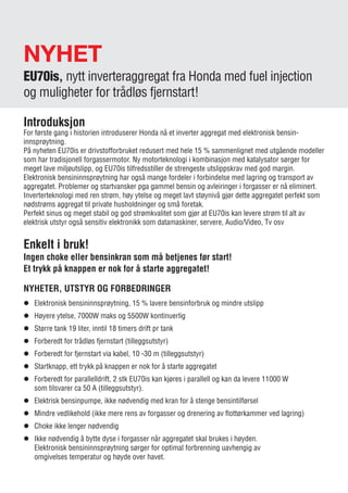 NYHET
EU70is, nytt inverteraggregat fra Honda med fuel injection
og muligheter for trådløs fjernstart!
Introduksjon
For første gang i historien introduserer Honda nå et inverter aggregat med elektronisk bensin­
innsprøytning.
På nyheten EU70is er drivstofforbruket redusert med hele 15 % sammenlignet med utgående modeller
som har tradisjonell forgassermotor. Ny motorteknologi i kombinasjon med katalysator sørger for
meget lave miljøutslipp, og EU70is tilfredsstiller de strengeste utslippskrav med god margin.
Elektronisk bensininnsprøytning har også mange fordeler i forbindelse med lagring og transport av
aggregatet. Problemer og startvansker pga gammel bensin og avleiringer i forgasser er nå eliminert.
Inverterteknologi med ren strøm, høy ytelse og meget lavt støynivå gjør dette aggregatet perfekt som
nødstrøms aggregat til private husholdninger og små foretak.
Perfekt sinus og meget stabil og god strømkvalitet som gjør at EU70is kan levere strøm til alt av
­elektrisk utstyr også sensitiv elektronikk som datamaskiner, servere, Audio/Video, Tv osv
Enkelt i bruk!
Ingen choke eller bensinkran som må betjenes før start!
Et trykk på knappen er nok for å starte aggregatet!
NYHETER, UTSTYR OG FORBEDRINGER
l	Elektronisk bensininnsprøytning, 15 % lavere bensinforbruk og mindre utslipp
l	 Høyere ytelse, 7000W maks og 5500W kontinuerlig
l	 Større tank 19 liter, inntil 18 timers drift pr tank
l	 Forberedt for trådløs fjernstart (tilleggsutstyr)
l	 Forberedt for fjernstart via kabel, 10 -30 m (tilleggsutstyr)
l	 Startknapp, ett trykk på knappen er nok for å starte aggregatet
l	 Forberedt for parallelldrift, 2 stk EU70is kan kjøres i parallell og kan da levere 11000 W
	 som tilsvarer ca 50 A (tilleggsutstyr).
l	 Elektrisk bensinpumpe, ikke nødvendig med kran for å stenge bensintilførsel
l	 Mindre vedlikehold (ikke mere rens av forgasser og drenering av flottørkammer ved lagring)
l	 Choke ikke lenger nødvendig
l	 Ikke nødvendig å bytte dyse i forgasser når aggregatet skal brukes i høyden.
	 Elektronisk bensininnsprøytning sørger for optimal forbrenning uavhengig av
	 omgivelses temperatur og høyde over havet.
9
 