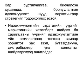 Зар        сурталчилгаа,      биечилсэн
худалдаа,                  борлуулалтын
идэвхжүүлэлт,     шууд      маркетингаар
стратегийг тодорхойлох ѐстой.
• Идэвхжүүлэлтийн стратегийн үүргийг
  маркетингийн хөтөлбөрт шийдэх ба
  харилцааны үүргийг идэвхжүүлэлтийн
  үйл ажиллагаанд тогтоох замаар
  зорилтот   зах  зээл,   бүтээгдэхүүн,
  дистрибьютер,     үнэ      сонголтыг
  шийдвэрлэхэд ашигладаг.
 