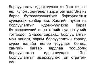 Борлуулалтыг идэвхжүүлэх хэлбэрт жишээ
нь: Купон , хөнгөлөлт зэрэг багтдаг. Энэ нь
бараа бүтээгдэхүүнийхээ борлуулалтыг
хурдасгах хэлбэр юм. Хамгийн чухал нь
борлуулалтыг      идэвхжүүлэхэд       бараа
бүтээгдэхүүний олон талийг судлан үнийг
тогтоодог. Эндээс харахад борлуулалтын
мөн чанарт, зарим борлуулалтын төрөлд
хүрээ далайц нөлөө үзүүлдэг бөгөөд
хамгийн     багаар   зардлаа     тооцоолж
борлуулалтаа       идэвхжүүлдэг.        Энэ
борлуулалтыг идэвхжүүлэх гол стратеги
юм.
 