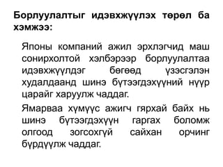 Борлуулалтыг идэвхжүүлэх төрөл ба
хэмжээ:
 Японы компаний ажил эрхлэгчид маш
 сонирхолтой хэлбэрээр борлуулалтаа
 идэвхжүүлдэг      бөгөөд      үзэсгэлэн
 худалдаанд шинэ бүтээгдэхүүний нүүр
 царайг харуулж чаддаг.
 Ямарваа хүмүүс ажигч гярхай байх нь
 шинэ бүтээгдэхүүн гаргах боломж
 олгоод    зогсохгүй    сайхан    орчинг
 бүрдүүлж чаддаг.
 