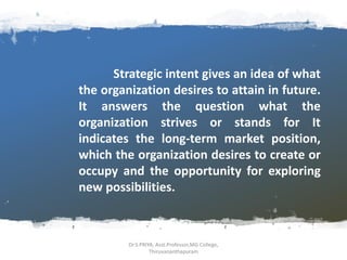 Strategic intent gives an idea of what
the organization desires to attain in future.
It answers the question what the
organization strives or stands for It
indicates the long-term market position,
which the organization desires to create or
occupy and the opportunity for exploring
new possibilities.
Dr.S.PRIYA, Asst.Professor,MG College,
Thiruvananthapuram
 
