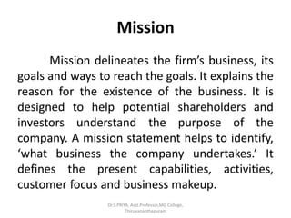 Mission
Mission delineates the firm’s business, its
goals and ways to reach the goals. It explains the
reason for the existence of the business. It is
designed to help potential shareholders and
investors understand the purpose of the
company. A mission statement helps to identify,
‘what business the company undertakes.’ It
defines the present capabilities, activities,
customer focus and business makeup.
Dr.S.PRIYA, Asst.Professor,MG College,
Thiruvananthapuram
 
