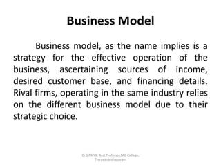 Business Model
Business model, as the name implies is a
strategy for the effective operation of the
business, ascertaining sources of income,
desired customer base, and financing details.
Rival firms, operating in the same industry relies
on the different business model due to their
strategic choice.
Dr.S.PRIYA, Asst.Professor,MG College,
Thiruvananthapuram
 
