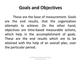 Goals and Objectives
These are the base of measurement. Goals
are the end results, that the organization
attempts to achieve. On the other hand,
objectives are time-based measurable actions,
which help in the accomplishment of goals.
These are the end results which are to be
attained with the help of an overall plan, over
the particular period.
Dr.S.PRIYA, Asst.Professor,MG College,
Thiruvananthapuram
 