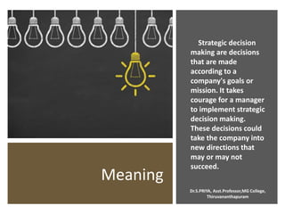 Meaning
Strategic decision
making are decisions
that are made
according to a
company's goals or
mission. It takes
courage for a manager
to implement strategic
decision making.
These decisions could
take the company into
new directions that
may or may not
succeed.
Dr.S.PRIYA, Asst.Professor,MG College,
Thiruvananthapuram
 