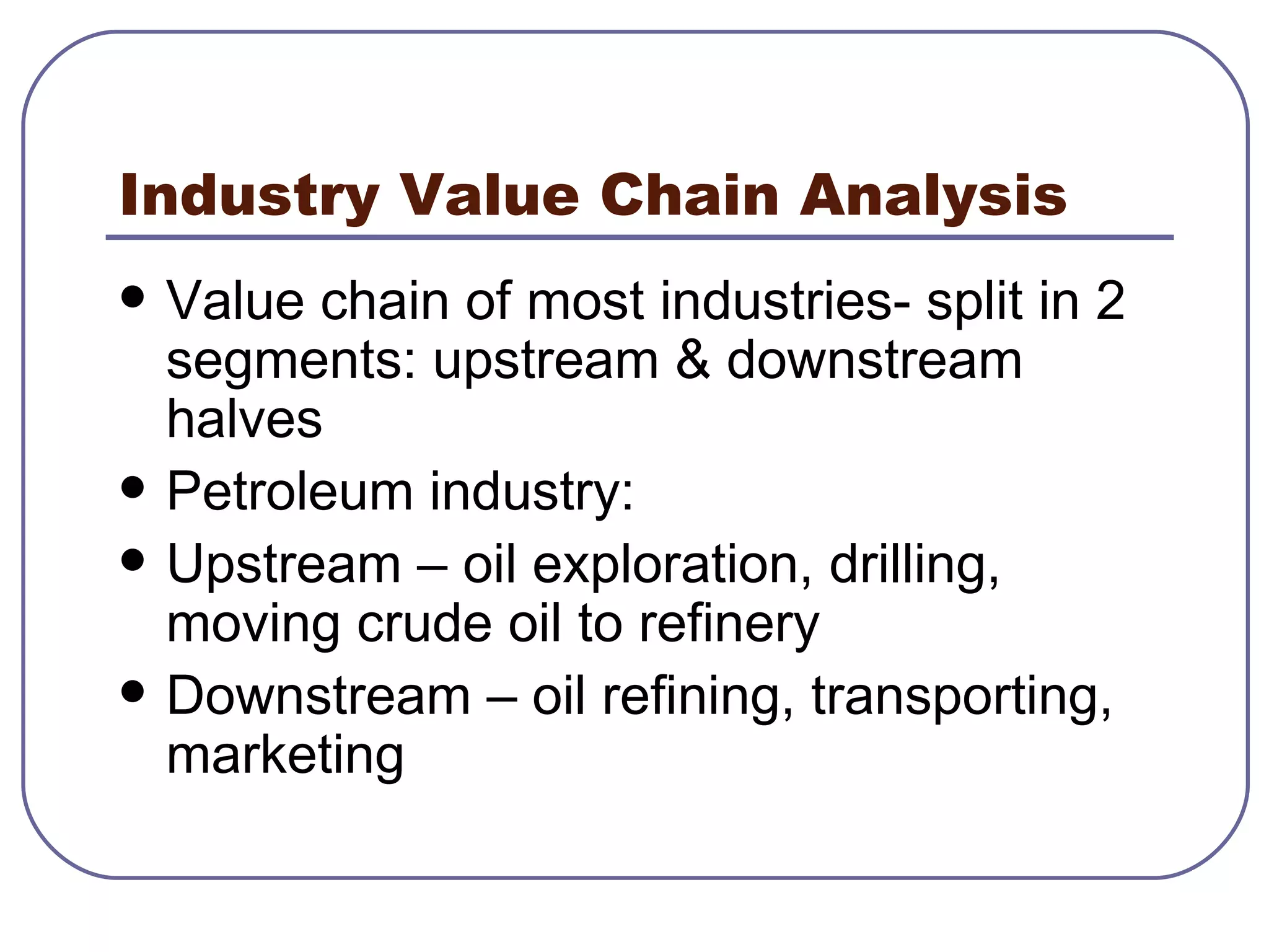 Industry Value Chain Analysis Value chain of most industries- split in 2 segments: upstream & downstream halves Petroleum industry:  Upstream – oil exploration, drilling, moving crude oil to refinery Downstream – oil refining, transporting, marketing 