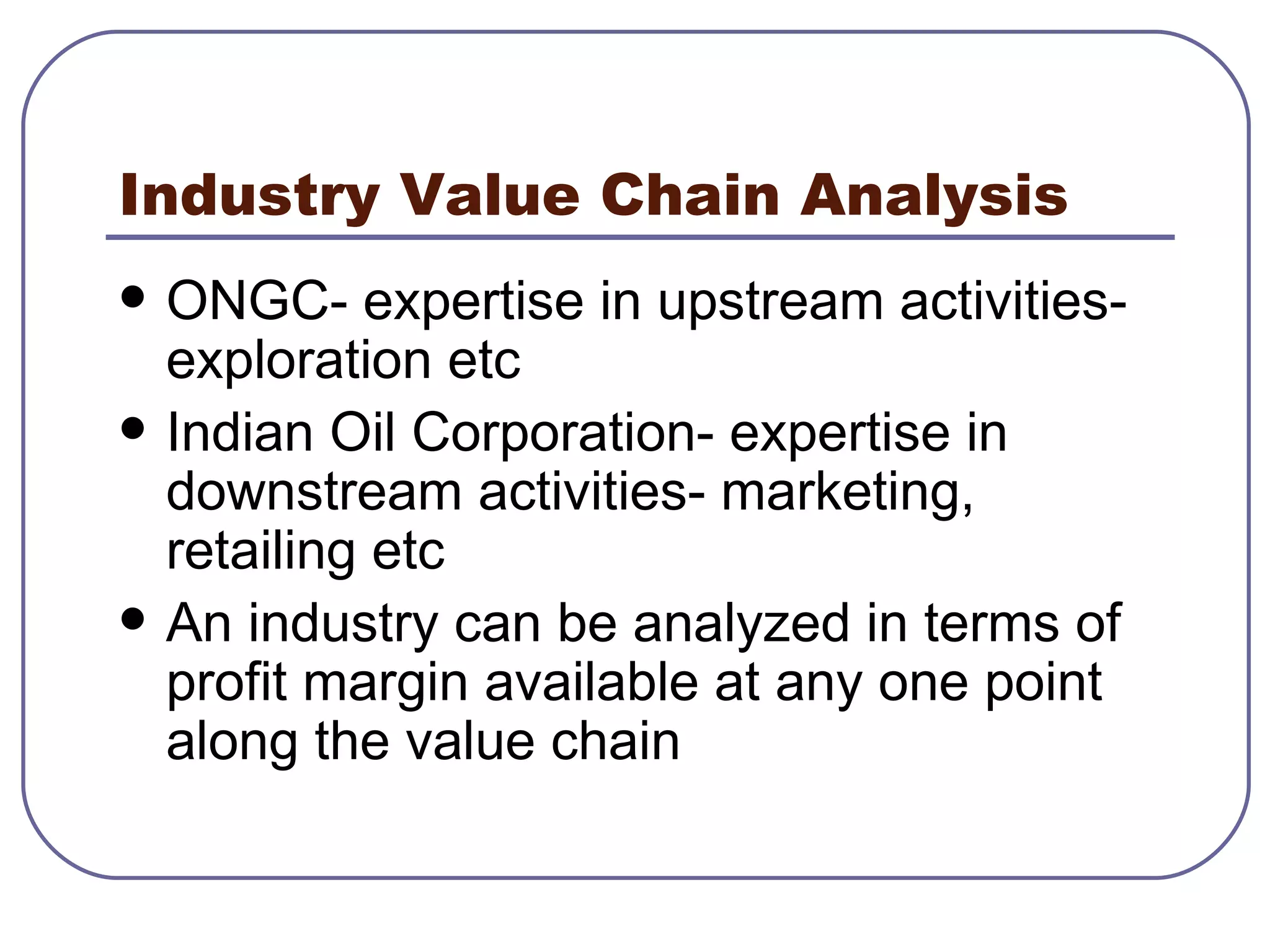 Industry Value Chain Analysis ONGC- expertise in upstream activities- exploration etc Indian Oil Corporation- expertise in downstream activities- marketing, retailing etc An industry can be analyzed in terms of profit margin available at any one point along the value chain 