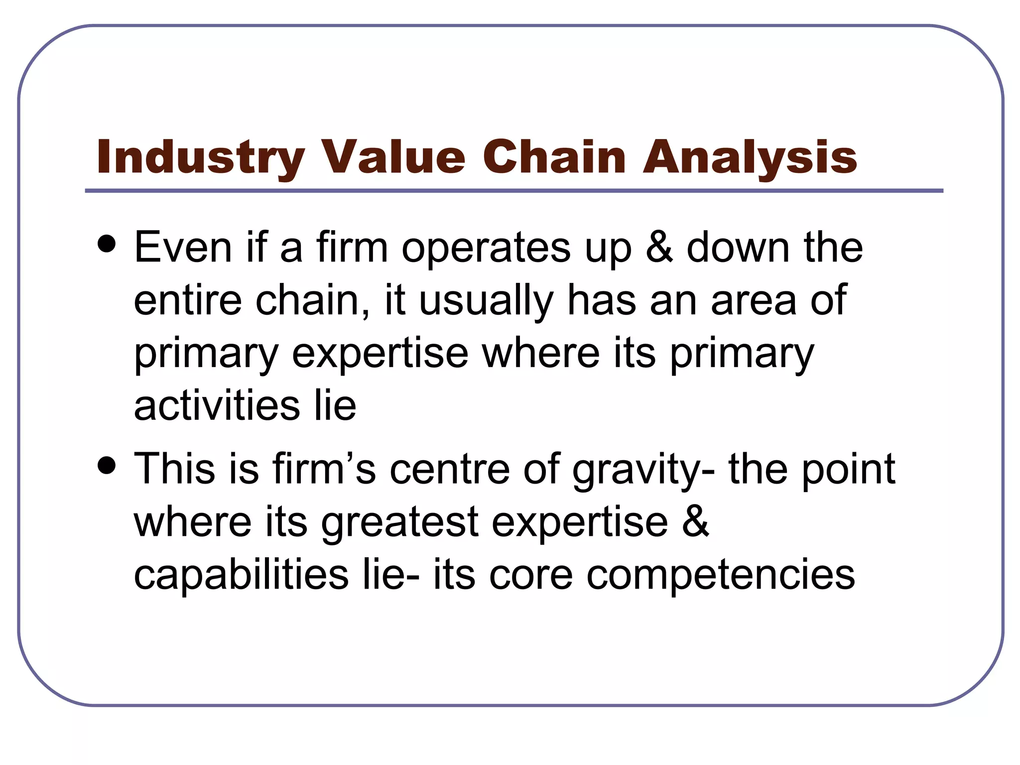 Industry Value Chain Analysis Even if a firm operates up & down the entire chain, it usually has an area of primary expertise where its primary activities lie This is firm’s centre of gravity- the point where its greatest expertise & capabilities lie- its core competencies 