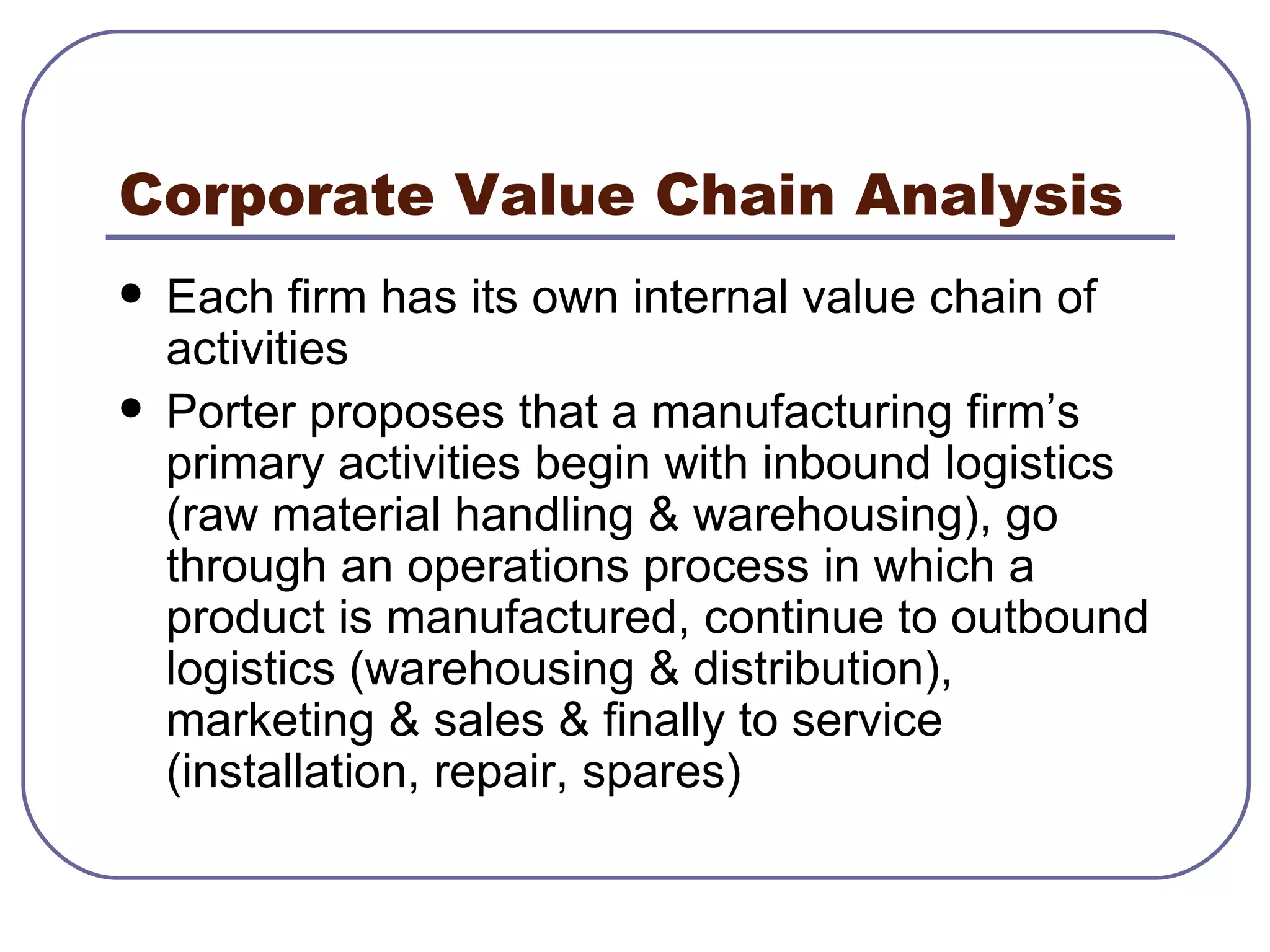 Corporate Value Chain Analysis Each firm has its own internal value chain of activities Porter proposes that a manufacturing firm’s primary activities begin with inbound logistics (raw material handling & warehousing), go through an operations process in which a product is manufactured, continue to outbound logistics (warehousing & distribution), marketing & sales & finally to service (installation, repair, spares) 