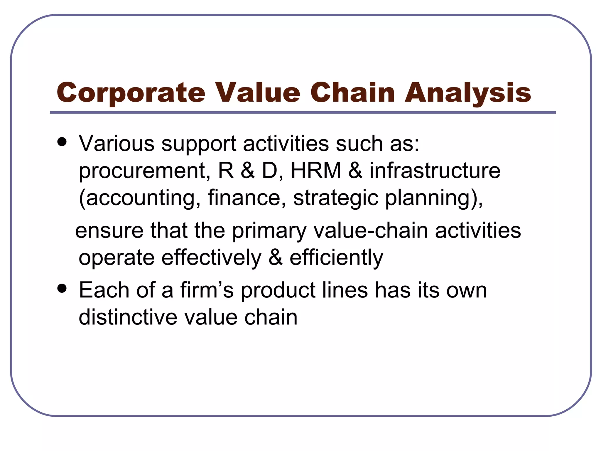Corporate Value Chain Analysis Various support activities such as: procurement, R & D, HRM & infrastructure (accounting, finance, strategic planning),  ensure that the primary value-chain activities operate effectively & efficiently Each of a firm’s product lines has its own distinctive value chain 