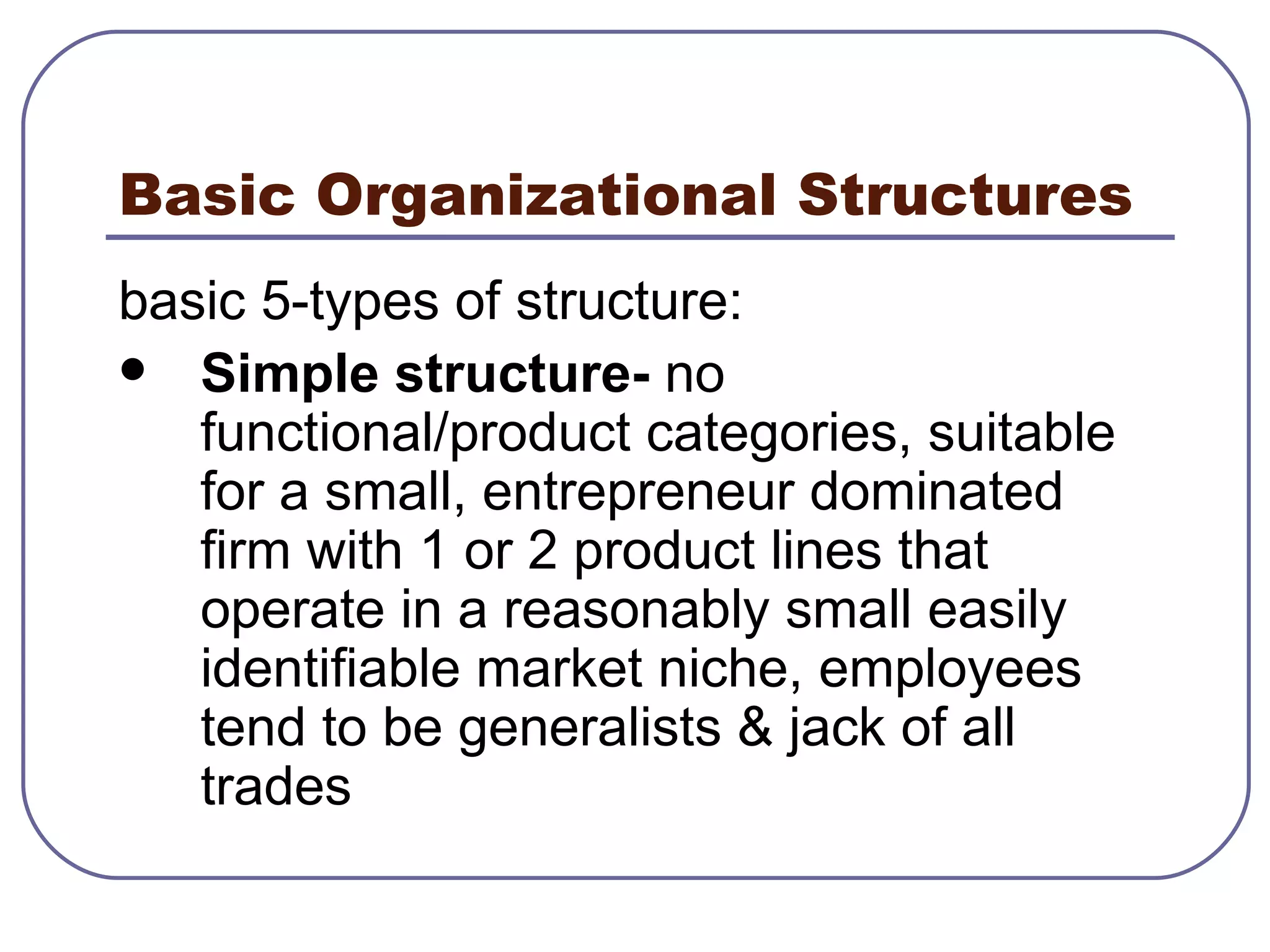 Basic Organizational Structures basic 5-types of structure: Simple structure-  no functional/product categories, suitable for a small, entrepreneur dominated firm with 1 or 2 product lines that operate in a reasonably small easily identifiable market niche, employees tend to be generalists & jack of all trades 