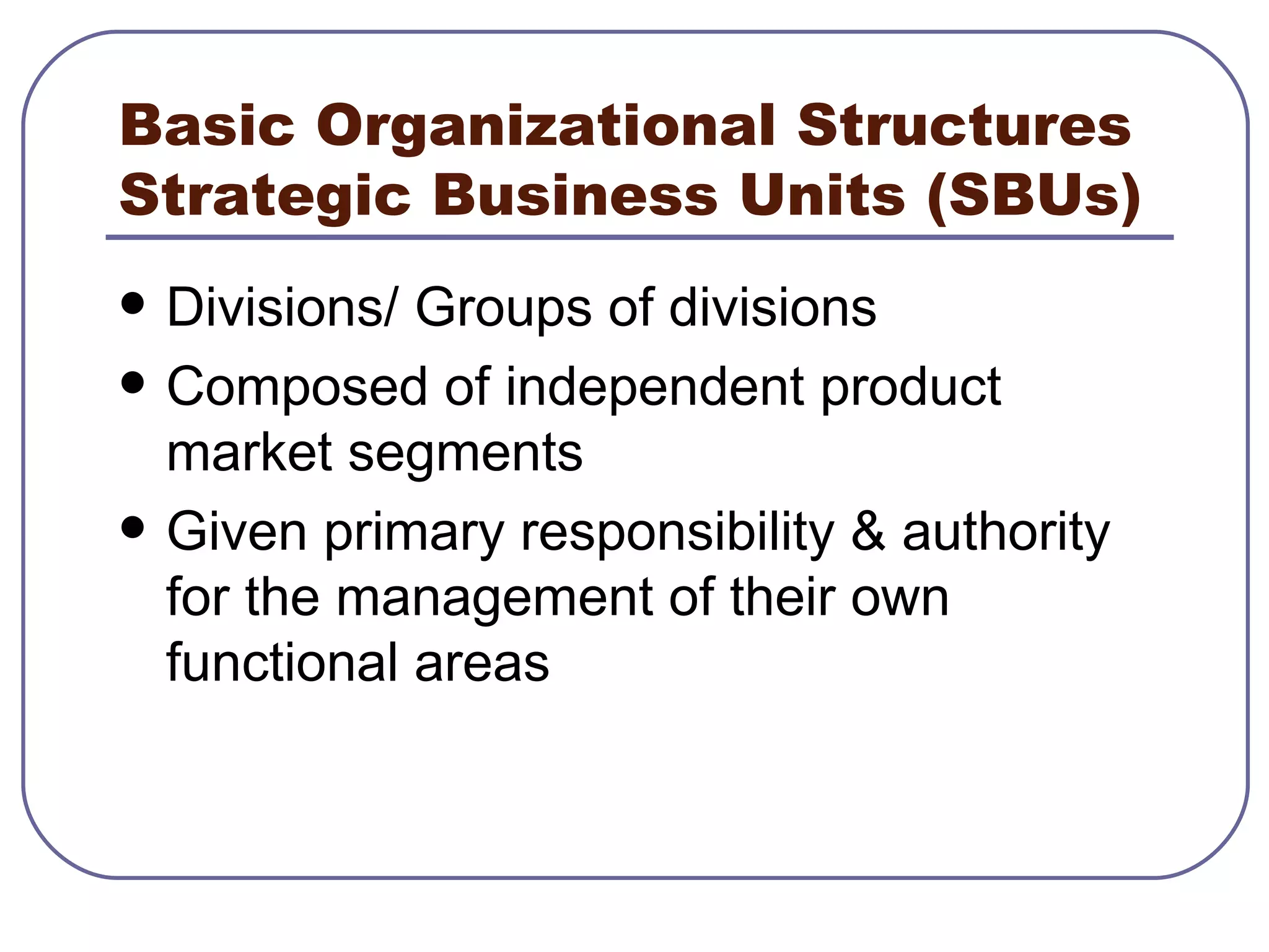 Basic Organizational Structures Strategic Business Units (SBUs) Divisions/ Groups of divisions Composed of independent product market segments Given primary responsibility & authority for the management of their own functional areas 