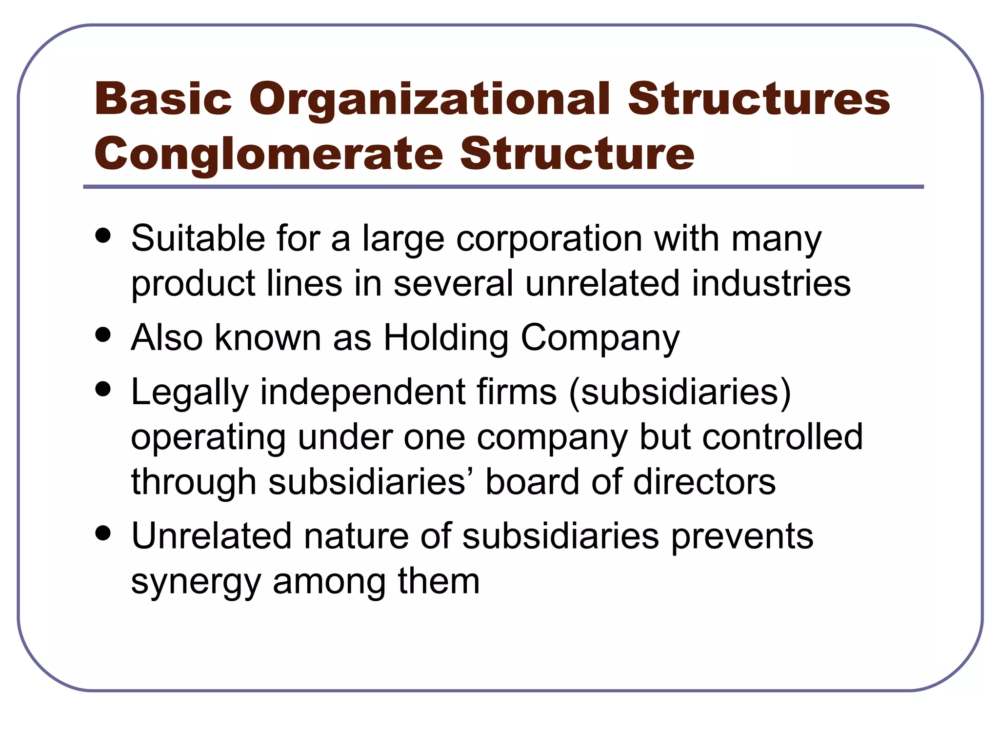 Basic Organizational Structures Conglomerate Structure Suitable for a large corporation with many product lines in several unrelated industries Also known as Holding Company Legally independent firms (subsidiaries) operating under one company but controlled through subsidiaries’ board of directors Unrelated nature of subsidiaries prevents synergy among them 