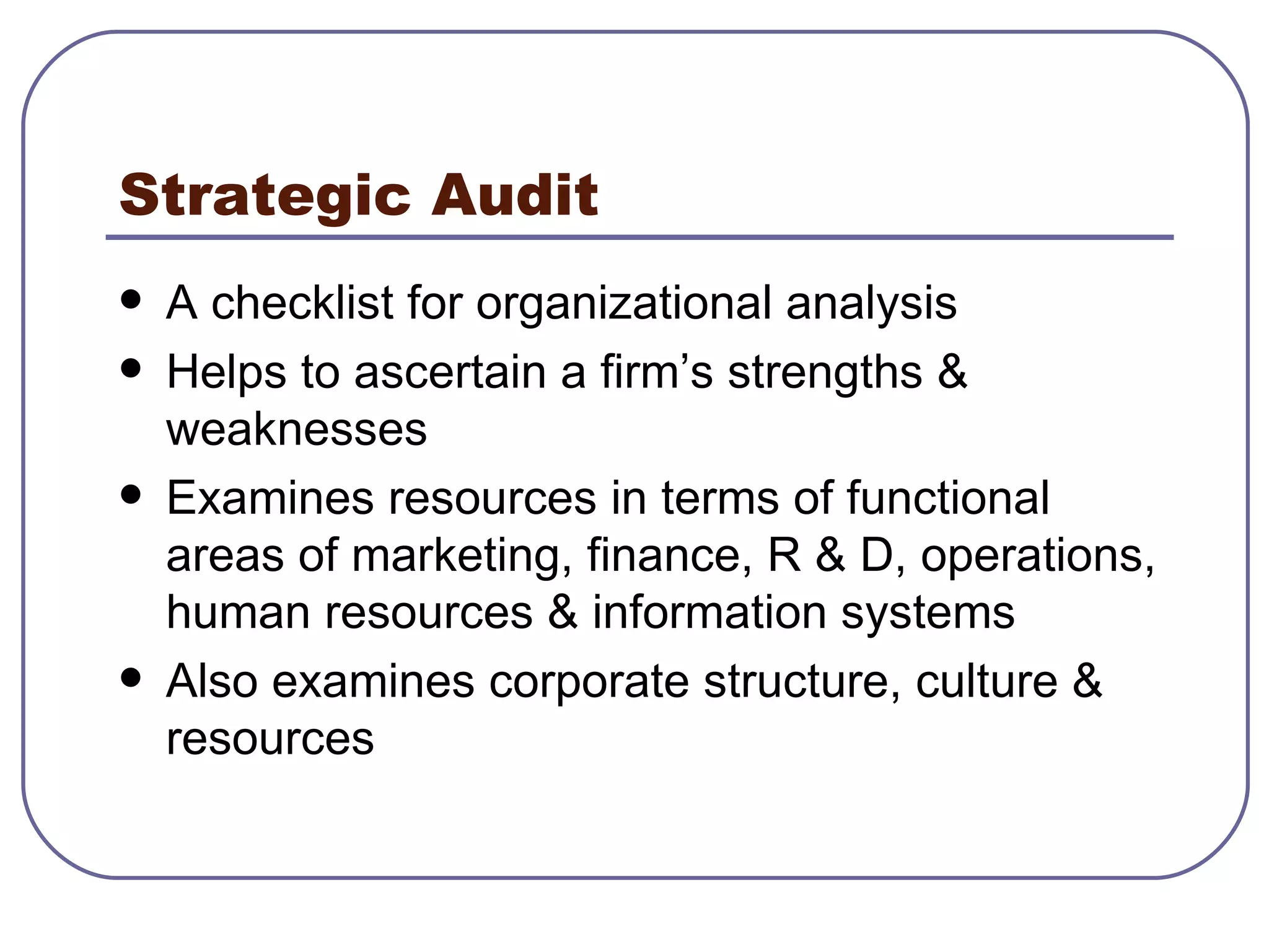 Strategic Audit A checklist for organizational analysis Helps to ascertain a firm’s strengths & weaknesses Examines resources in terms of functional areas of marketing, finance, R & D, operations, human resources & information systems Also examines corporate structure, culture & resources 