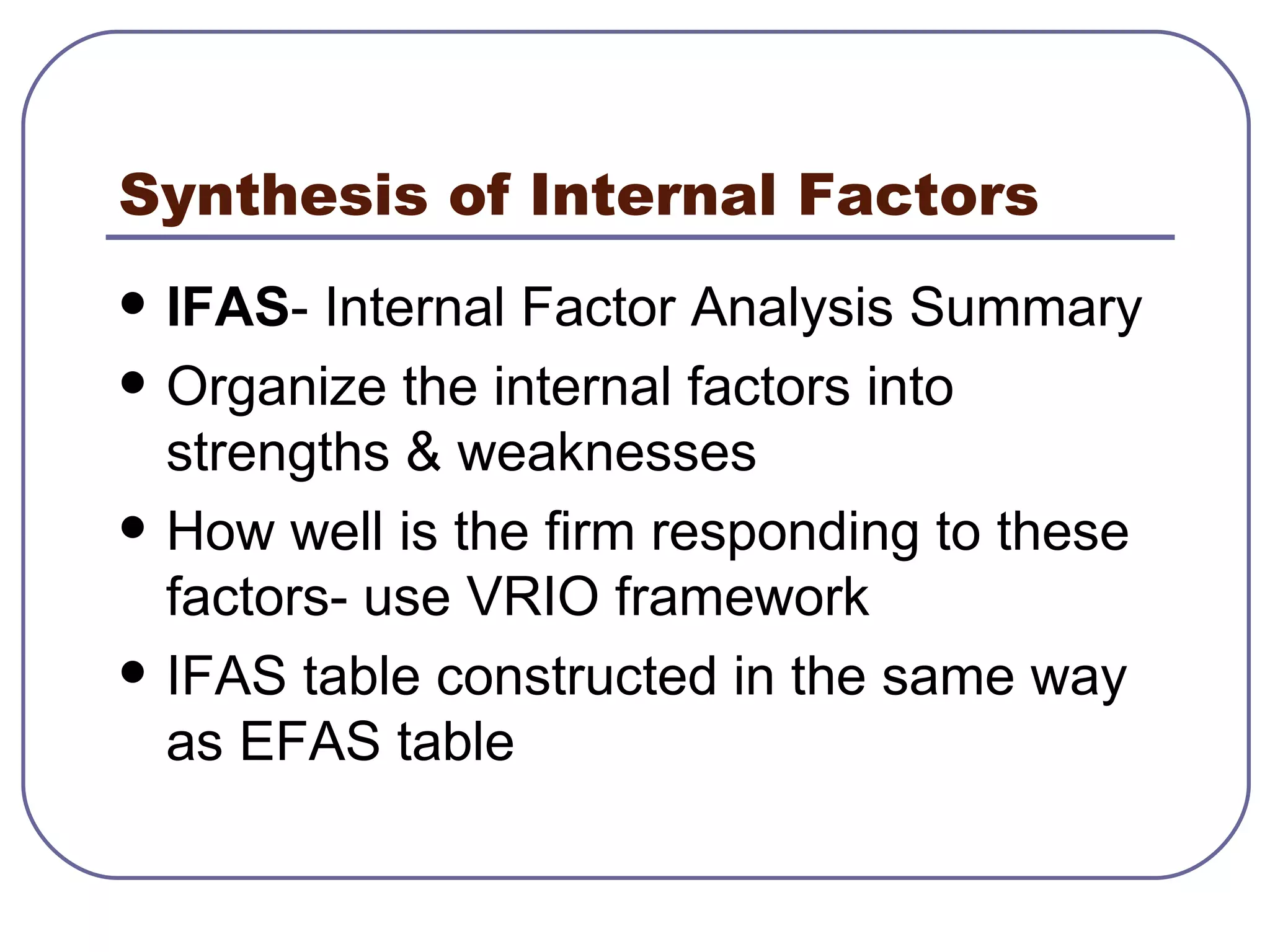 Synthesis of Internal Factors IFAS - Internal Factor Analysis Summary Organize the internal factors into strengths & weaknesses How well is the firm responding to these factors- use VRIO framework IFAS table constructed in the same way as EFAS table 