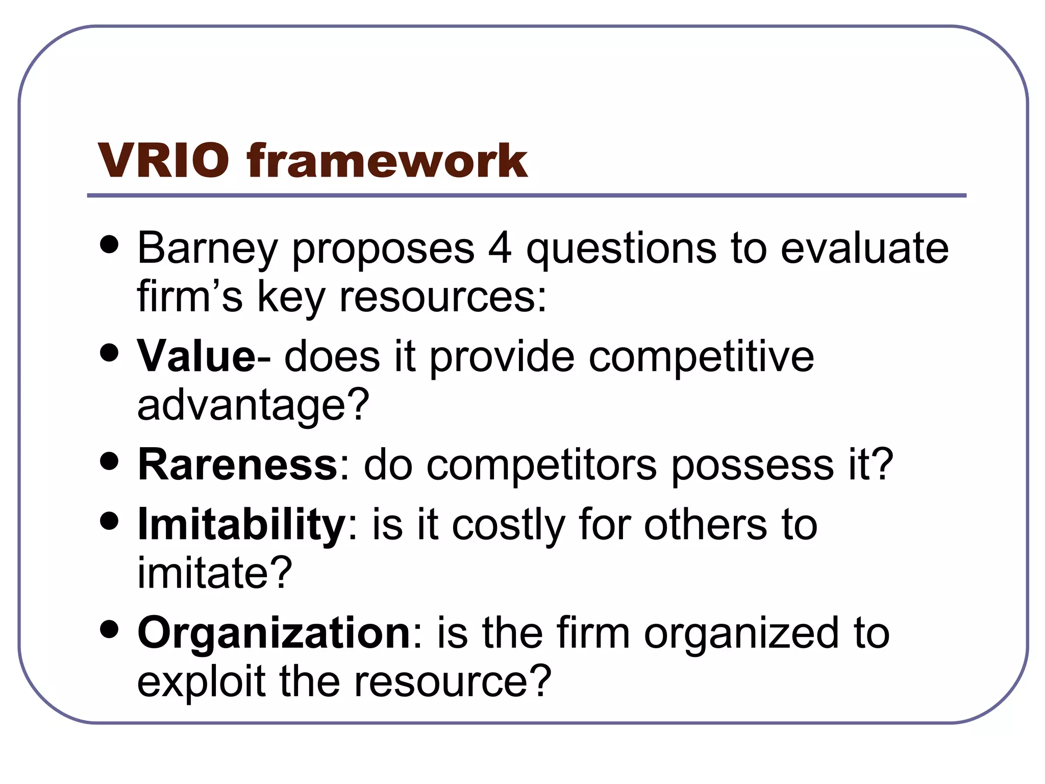 VRIO framework Barney proposes 4 questions to evaluate firm’s key resources: Value - does it provide competitive advantage? Rareness : do competitors possess it? Imitability : is it costly for others to imitate? Organization : is the firm organized to exploit the resource? 